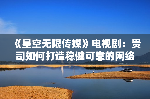 《星空无限传媒》电视剧：贵司如何打造稳健可靠的网络软件？