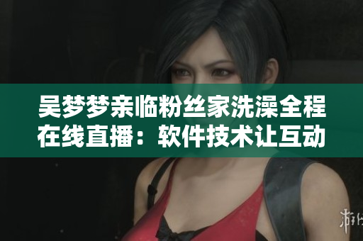 吴梦梦亲临粉丝家洗澡全程在线直播：软件技术让互动更畅快
