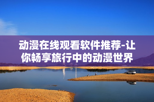 动漫在线观看软件推荐-让你畅享旅行中的动漫世界