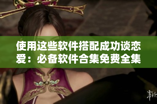 使用这些软件搭配成功谈恋爱：必备软件合集免费全集
