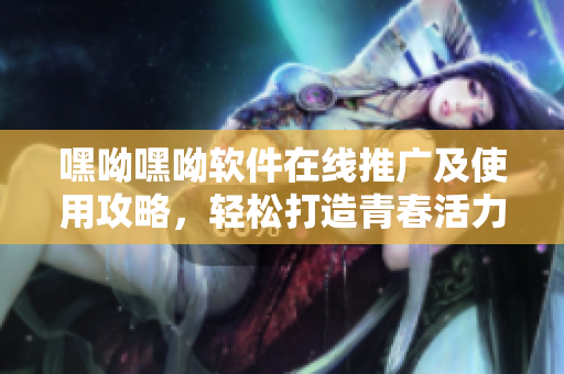 嘿呦嘿呦软件在线推广及使用攻略，轻松打造青春活力效果
