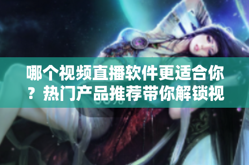 哪个视频直播软件更适合你？热门产品推荐带你解锁视频直播新体验