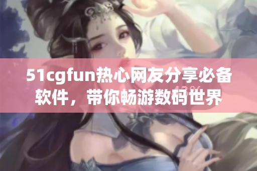 51cgfun热心网友分享必备软件，带你畅游数码世界