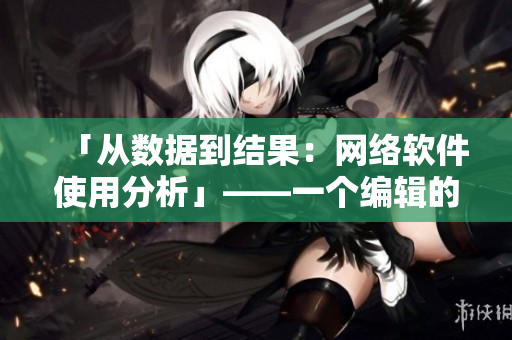 「从数据到结果：网络软件使用分析」——一个编辑的观察与总结