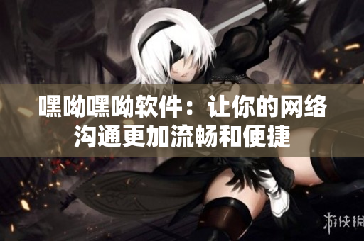 嘿呦嘿呦软件：让你的网络沟通更加流畅和便捷