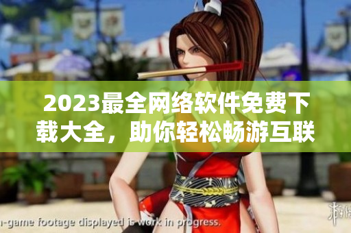 2023最全网络软件免费下载大全，助你轻松畅游互联网！