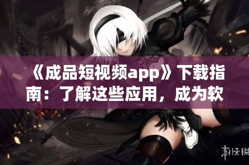 《成品短视频app》下载指南：了解这些应用，成为软件达人！