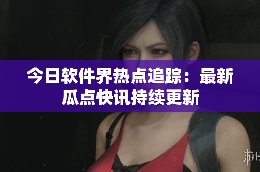 今日软件界热点追踪：最新瓜点快讯持续更新