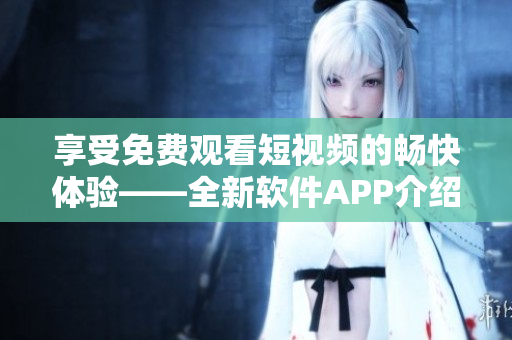 享受免费观看短视频的畅快体验——全新软件APP介绍