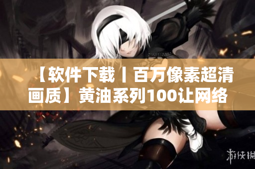 【软件下载丨百万像素超清画质】黄油系列100让网络软件更清晰流畅