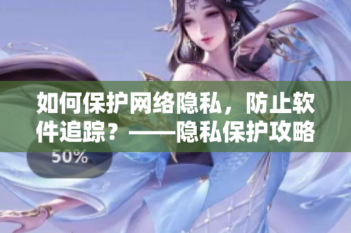 如何保护网络隐私，防止软件追踪？——隐私保护攻略