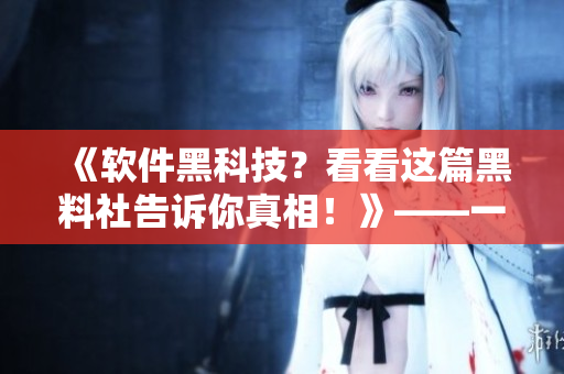 《软件黑科技？看看这篇黑料社告诉你真相！》——一个编辑的实践与感悟