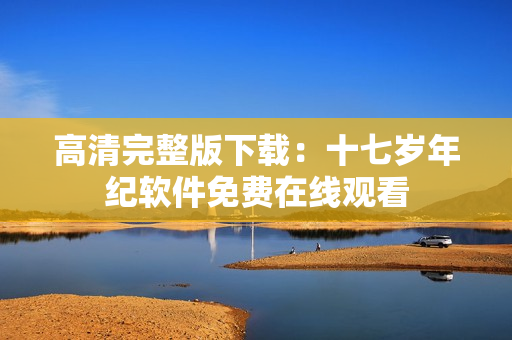 高清完整版下载：十七岁年纪软件免费在线观看
