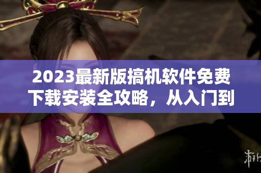 2023最新版搞机软件免费下载安装全攻略，从入门到精通详细讲解！