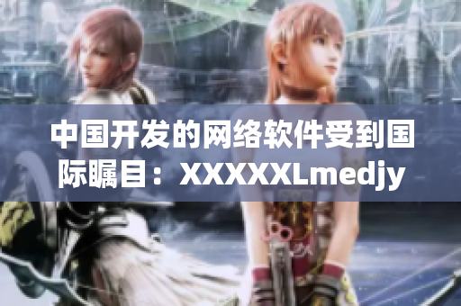 中国开发的网络软件受到国际瞩目：XXXXXLmedjyf引领行业创新