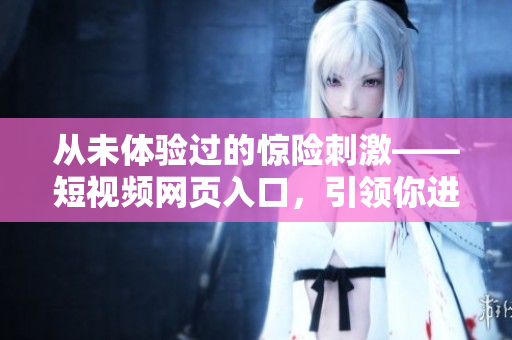 从未体验过的惊险刺激——短视频网页入口，引领你进入全新视觉时代！
