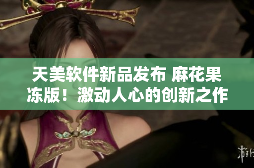 天美软件新品发布 麻花果冻版！激动人心的创新之作