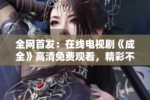 全网首发：在线电视剧《成全》高清免费观看，精彩不容错过！