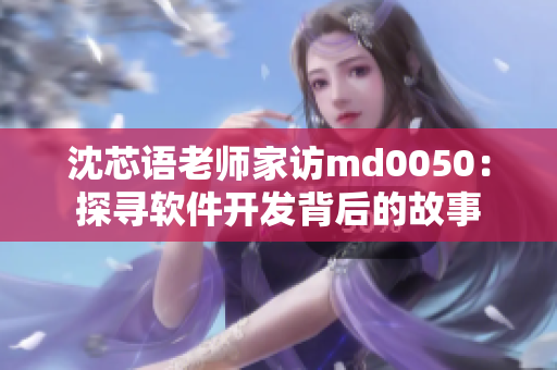 沈芯语老师家访md0050：探寻软件开发背后的故事