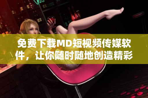 免费下载MD短视频传媒软件，让你随时随地创造精彩短视频！
