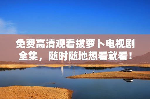 免费高清观看拔萝卜电视剧全集，随时随地想看就看！