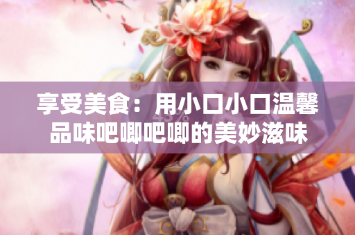 享受美食：用小口小口温馨品味吧唧吧唧的美妙滋味