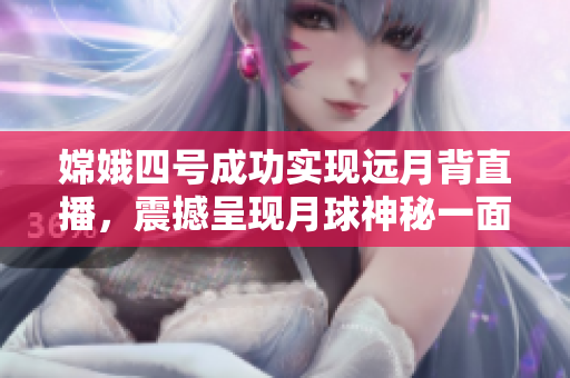 嫦娥四号成功实现远月背直播，震撼呈现月球神秘一面