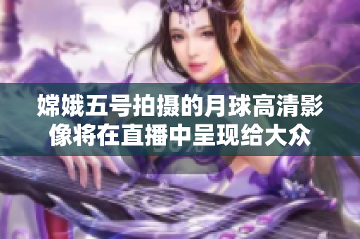 嫦娥五号拍摄的月球高清影像将在直播中呈现给大众