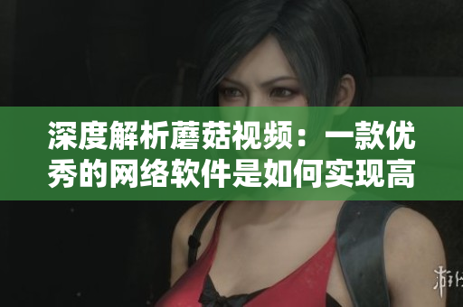 深度解析蘑菇视频：一款优秀的网络软件是如何实现高效流媒体播放？