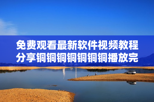 免费观看最新软件视频教程分享铜铜铜铜铜铜铜播放完整教学视频