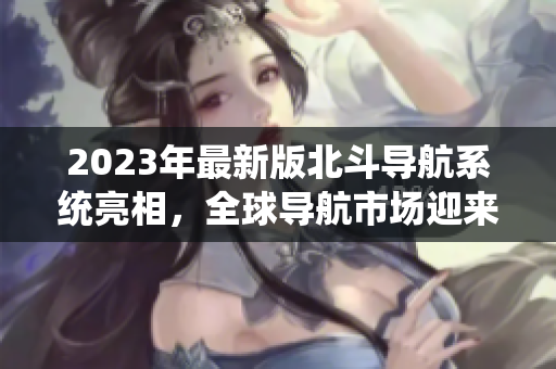 2023年最新版北斗导航系统亮相，全球导航市场迎来新一轮竞争