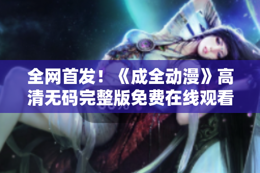 全网首发！《成全动漫》高清无码完整版免费在线观看！