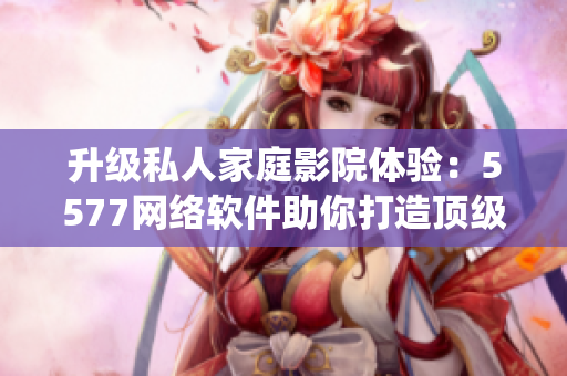升级私人家庭影院体验：5577网络软件助你打造顶级影音系统
