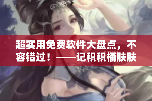 超实用免费软件大盘点，不容错过！——记积积桶肤肤的免费软件合集