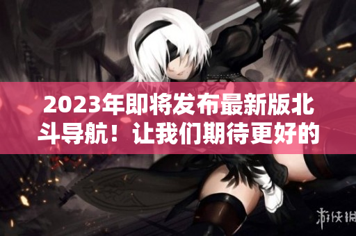 2023年即将发布最新版北斗导航！让我们期待更好的导航体验！