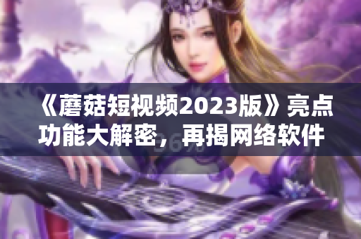 《蘑菇短视频2023版》亮点功能大解密，再揭网络软件新颜！