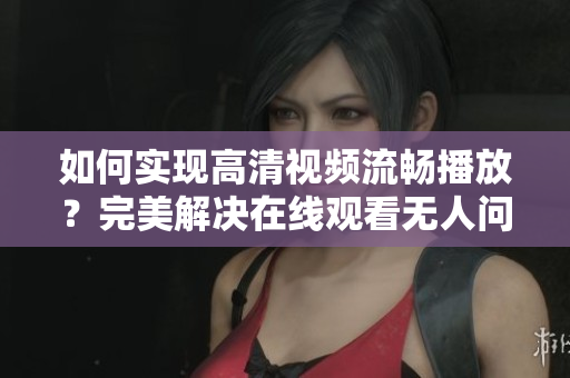 如何实现高清视频流畅播放？完美解决在线观看无人问题