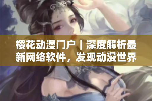 樱花动漫门户｜深度解析最新网络软件，发现动漫世界的另一面