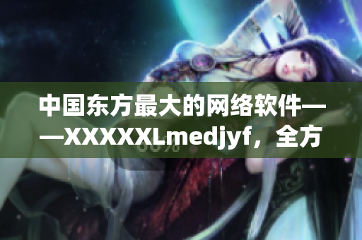 中国东方最大的网络软件——XXXXXLmedjyf，全方位解读！