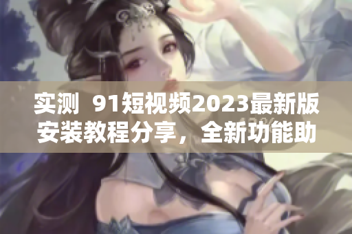 实测  91短视频2023最新版安装教程分享，全新功能助力网络视听应用