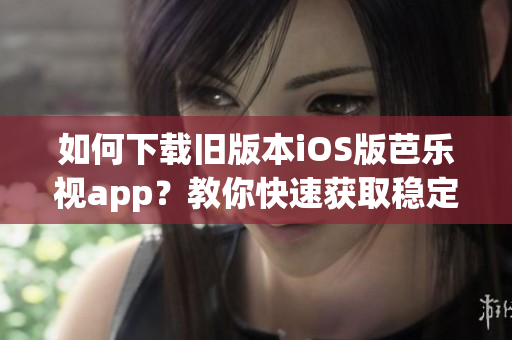 如何下载旧版本iOS版芭乐视app？教你快速获取稳定版本！