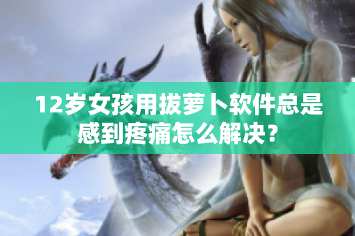 12岁女孩用拔萝卜软件总是感到疼痛怎么解决？