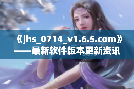 《jhs_0714_v1.6.5.com》——最新软件版本更新资讯！