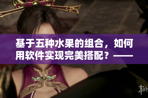 基于五种水果的组合，如何用软件实现完美搭配？——重新定义水果管理软件