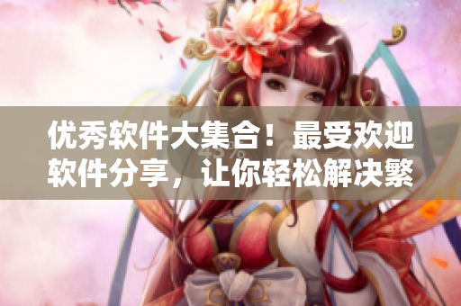 优秀软件大集合！最受欢迎软件分享，让你轻松解决繁琐问题