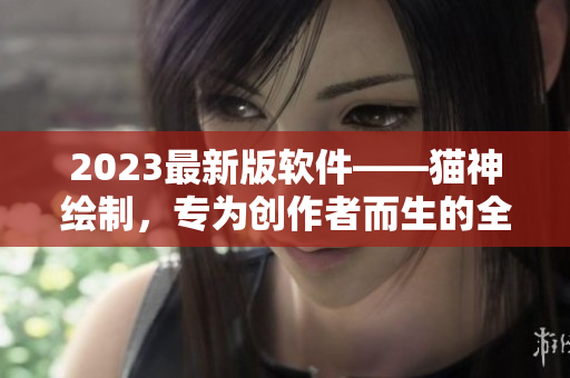 2023最新版软件——猫神绘制，专为创作者而生的全能设计利器