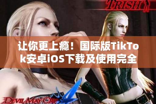 让你更上瘾！国际版TikTok安卓iOS下载及使用完全指南