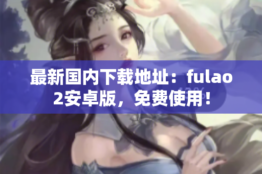 最新国内下载地址：fulao2安卓版，免费使用！