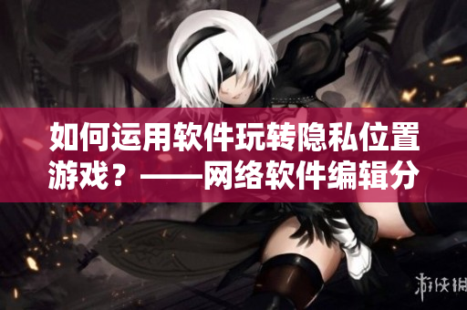 如何运用软件玩转隐私位置游戏？——网络软件编辑分享。