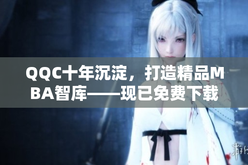 QQC十年沉淀，打造精品MBA智库——现已免费下载享受！